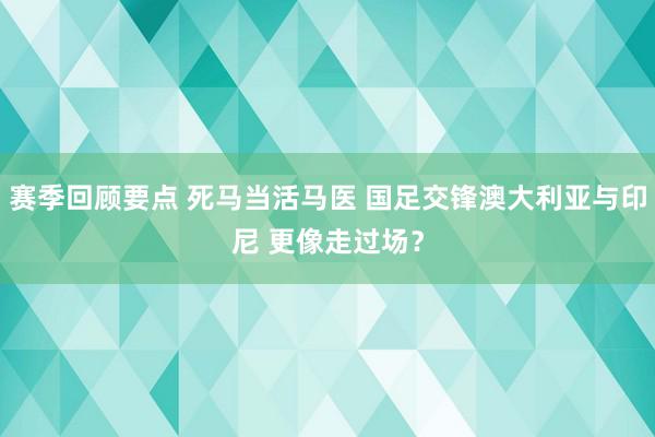 赛季回顾要点 死马当活马医 国足交锋澳大利亚与印尼 更像走过场？