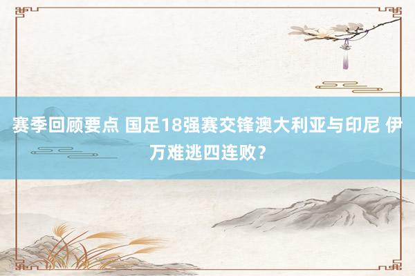 赛季回顾要点 国足18强赛交锋澳大利亚与印尼 伊万难逃四连败？