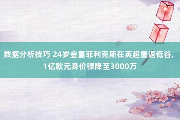 数据分析技巧 24岁金童菲利克斯在英超重返低谷, 1亿欧元身价骤降至3000万