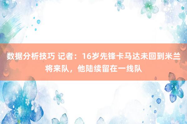 数据分析技巧 记者：16岁先锋卡马达未回到米兰将来队，他陆续留在一线队