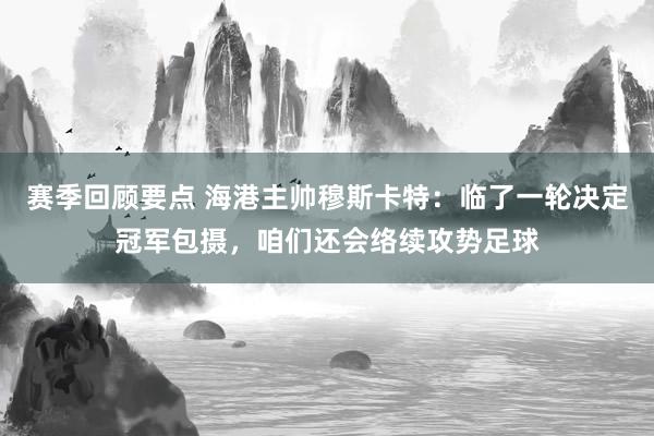 赛季回顾要点 海港主帅穆斯卡特：临了一轮决定冠军包摄，咱们还会络续攻势足球