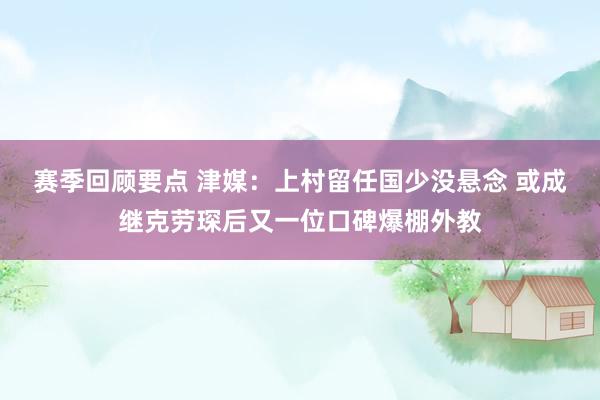 赛季回顾要点 津媒：上村留任国少没悬念 或成继克劳琛后又一位口碑爆棚外教