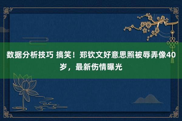 数据分析技巧 搞笑！郑钦文好意思照被辱弄像40岁，最新伤情曝光