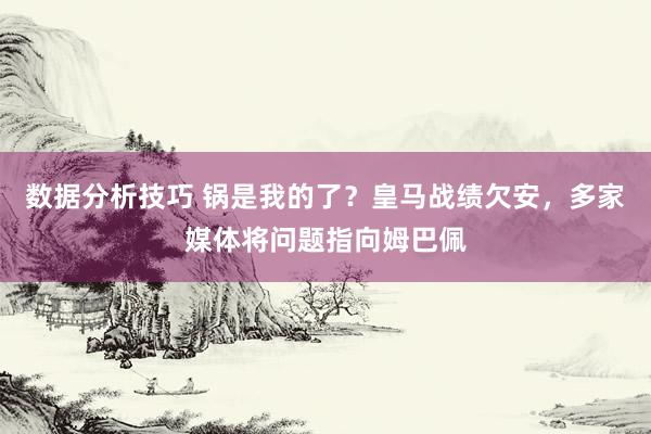 数据分析技巧 锅是我的了？皇马战绩欠安，多家媒体将问题指向姆巴佩