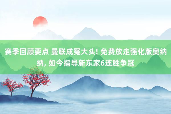 赛季回顾要点 曼联成冤大头! 免费放走强化版奥纳纳, 如今指导新东家6连胜争冠