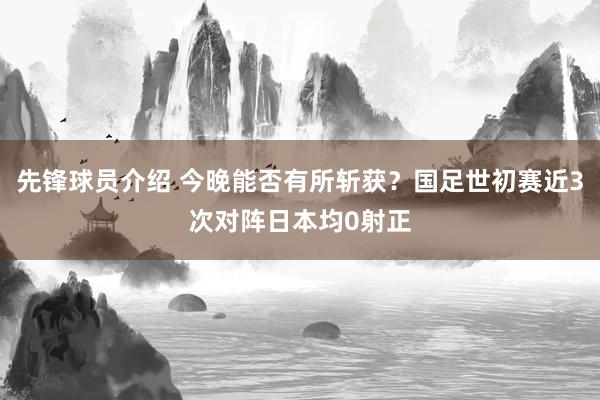 先锋球员介绍 今晚能否有所斩获？国足世初赛近3次对阵日本均0射正