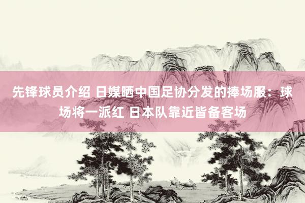 先锋球员介绍 日媒晒中国足协分发的捧场服：球场将一派红 日本队靠近皆备客场