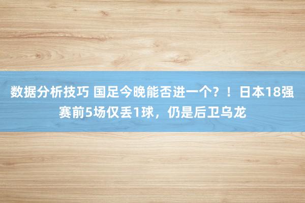 数据分析技巧 国足今晚能否进一个？！日本18强赛前5场仅丢1球，仍是后卫乌龙