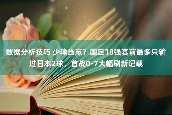 数据分析技巧 少输当赢？国足18强赛前最多只输过日本2球，首战0-7大幅刷新记载