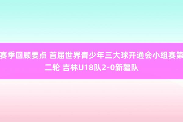 赛季回顾要点 首届世界青少年三大球开通会小组赛第二轮 吉林U18队2-0新疆队