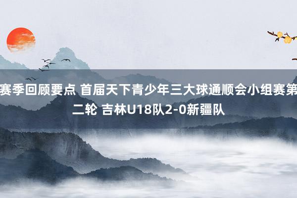 赛季回顾要点 首届天下青少年三大球通顺会小组赛第二轮 吉林U18队2-0新疆队