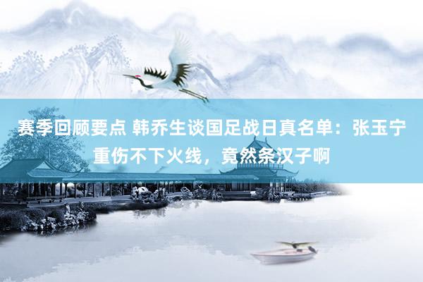 赛季回顾要点 韩乔生谈国足战日真名单：张玉宁重伤不下火线，竟然条汉子啊