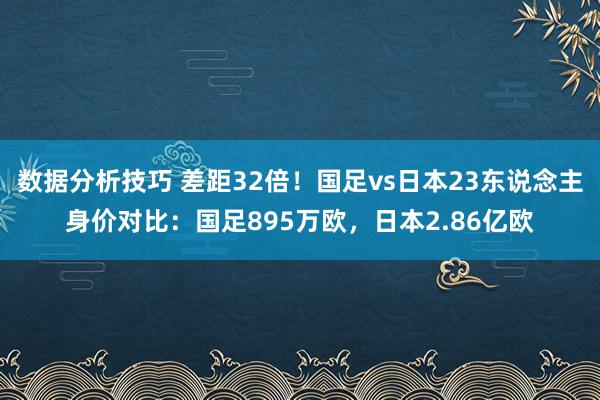 数据分析技巧 差距32倍！国足vs日本23东说念主身价对比：国足895万欧，日本2.86亿欧