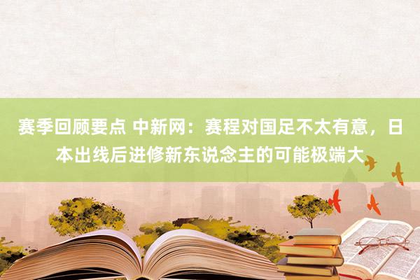 赛季回顾要点 中新网：赛程对国足不太有意，日本出线后进修新东说念主的可能极端大