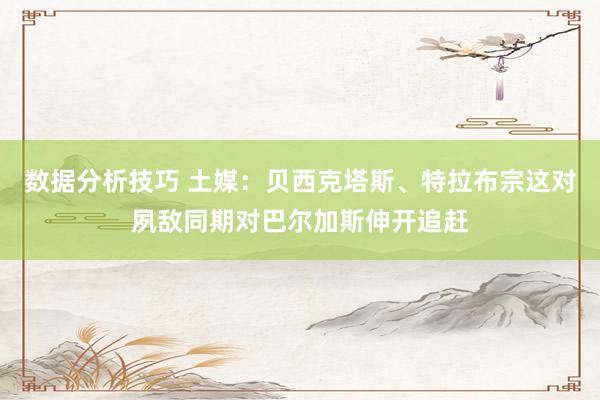 数据分析技巧 土媒：贝西克塔斯、特拉布宗这对夙敌同期对巴尔加斯伸开追赶