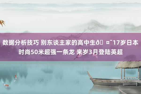 数据分析技巧 别东谈主家的高中生🤯17岁日本时尚50米超强一条龙 来岁3月登陆英超