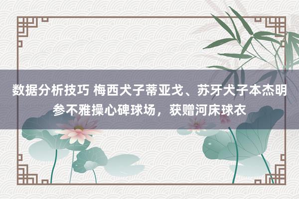 数据分析技巧 梅西犬子蒂亚戈、苏牙犬子本杰明参不雅操心碑球场，获赠河床球衣