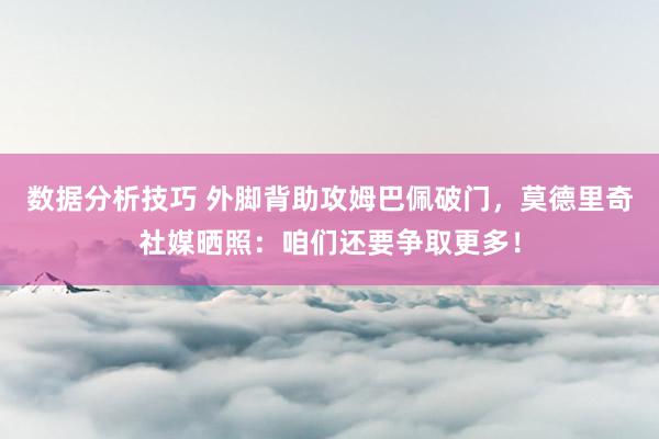 数据分析技巧 外脚背助攻姆巴佩破门，莫德里奇社媒晒照：咱们还要争取更多！