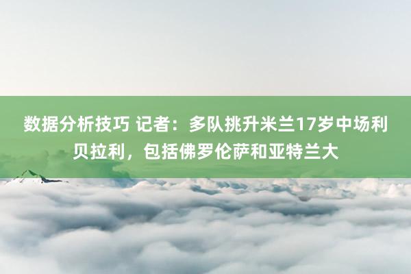 数据分析技巧 记者：多队挑升米兰17岁中场利贝拉利，包括佛罗伦萨和亚特兰大