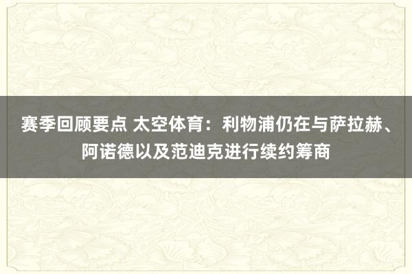 赛季回顾要点 太空体育：利物浦仍在与萨拉赫、阿诺德以及范迪克进行续约筹商