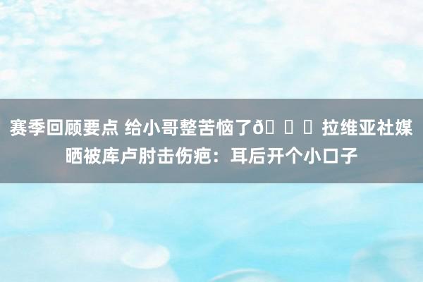 赛季回顾要点 给小哥整苦恼了😅拉维亚社媒晒被库卢肘击伤疤：耳后开个小口子