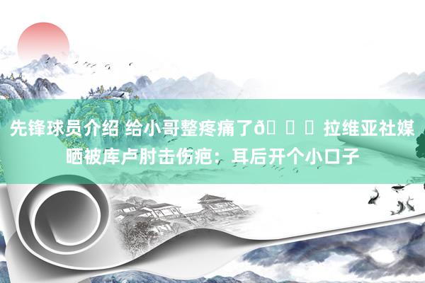 先锋球员介绍 给小哥整疼痛了😅拉维亚社媒晒被库卢肘击伤疤：耳后开个小口子