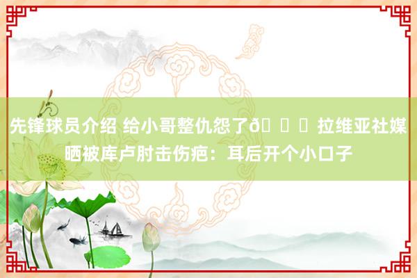 先锋球员介绍 给小哥整仇怨了😅拉维亚社媒晒被库卢肘击伤疤：耳后开个小口子