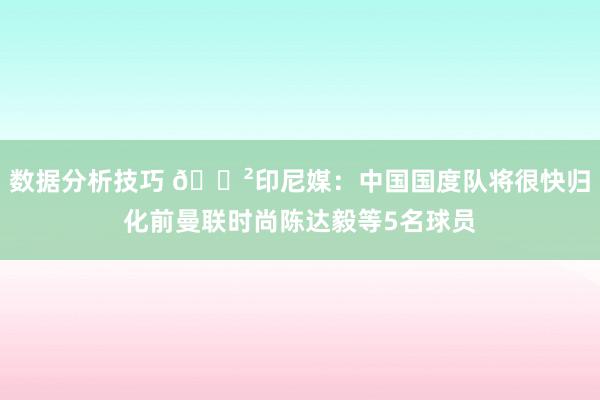 数据分析技巧 😲印尼媒：中国国度队将很快归化前曼联时尚陈达毅等5名球员