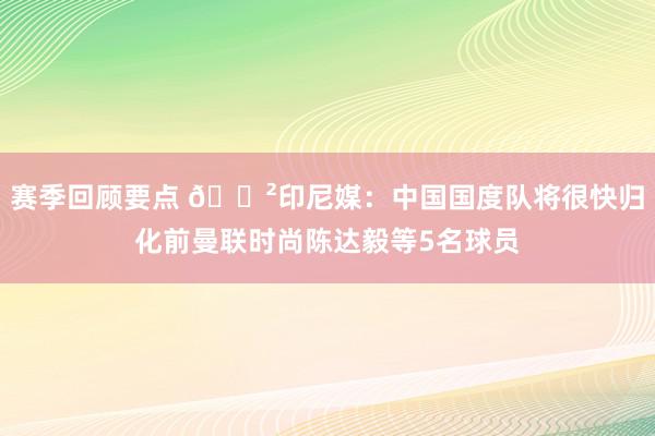 赛季回顾要点 😲印尼媒：中国国度队将很快归化前曼联时尚陈达毅等5名球员