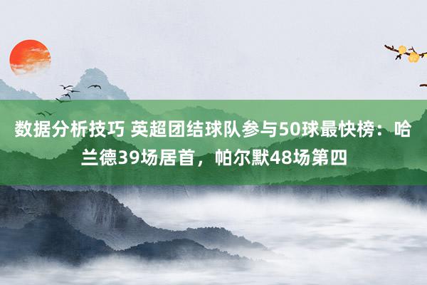 数据分析技巧 英超团结球队参与50球最快榜：哈兰德39场居首，帕尔默48场第四