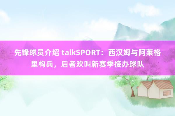 先锋球员介绍 talkSPORT：西汉姆与阿莱格里构兵，后者欢叫新赛季接办球队