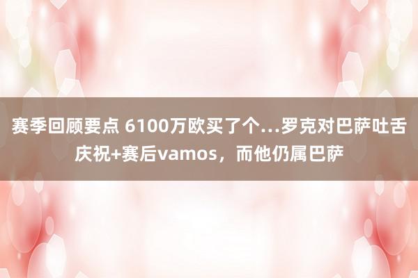 赛季回顾要点 6100万欧买了个…罗克对巴萨吐舌庆祝+赛后vamos，而他仍属巴萨