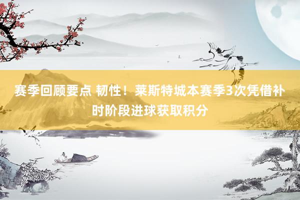 赛季回顾要点 韧性！莱斯特城本赛季3次凭借补时阶段进球获取积分