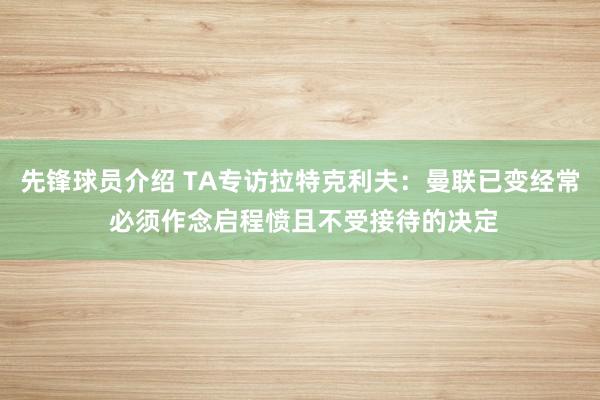 先锋球员介绍 TA专访拉特克利夫：曼联已变经常 必须作念启程愤且不受接待的决定