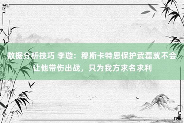 数据分析技巧 李璇：穆斯卡特思保护武磊就不会让他带伤出战，只为我方求名求利