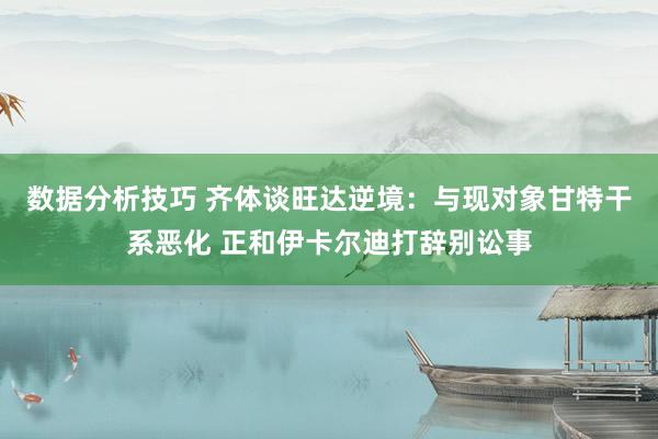 数据分析技巧 齐体谈旺达逆境：与现对象甘特干系恶化 正和伊卡尔迪打辞别讼事