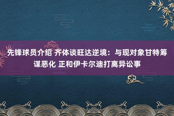 先锋球员介绍 齐体谈旺达逆境：与现对象甘特筹谋恶化 正和伊卡尔迪打离异讼事