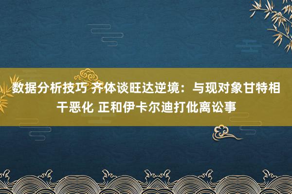 数据分析技巧 齐体谈旺达逆境：与现对象甘特相干恶化 正和伊卡尔迪打仳离讼事