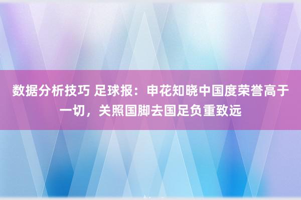 数据分析技巧 足球报：申花知晓中国度荣誉高于一切，关照国脚去国足负重致远