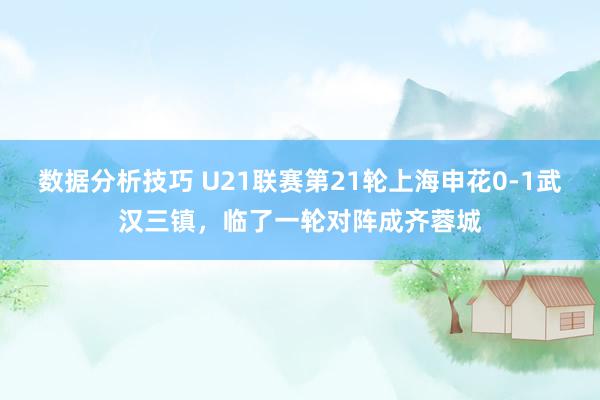 数据分析技巧 U21联赛第21轮上海申花0-1武汉三镇，临了一轮对阵成齐蓉城