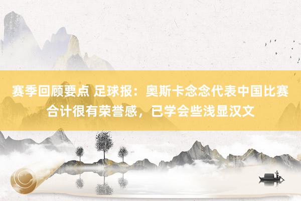 赛季回顾要点 足球报：奥斯卡念念代表中国比赛合计很有荣誉感，已学会些浅显汉文