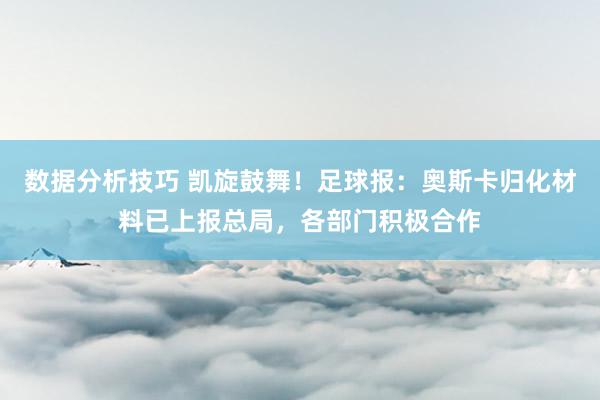 数据分析技巧 凯旋鼓舞！足球报：奥斯卡归化材料已上报总局，各部门积极合作