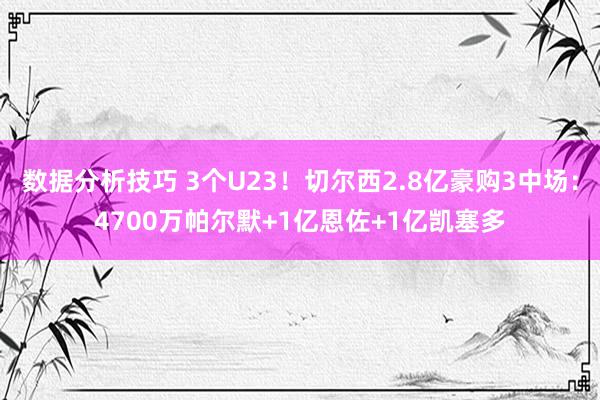 数据分析技巧 3个U23！切尔西2.8亿豪购3中场：4700万帕尔默+1亿恩佐+1亿凯塞多