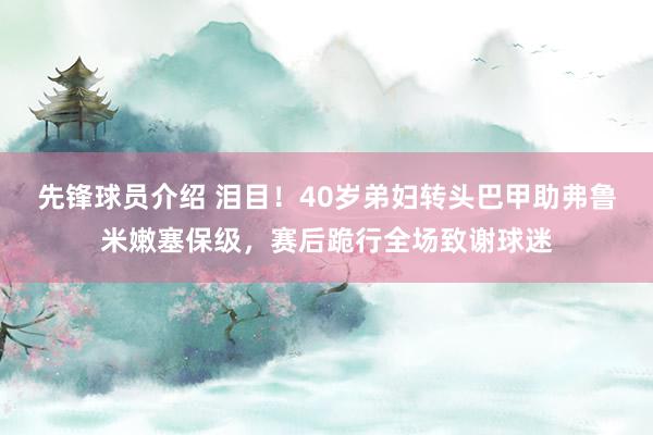 先锋球员介绍 泪目！40岁弟妇转头巴甲助弗鲁米嫩塞保级，赛后跪行全场致谢球迷