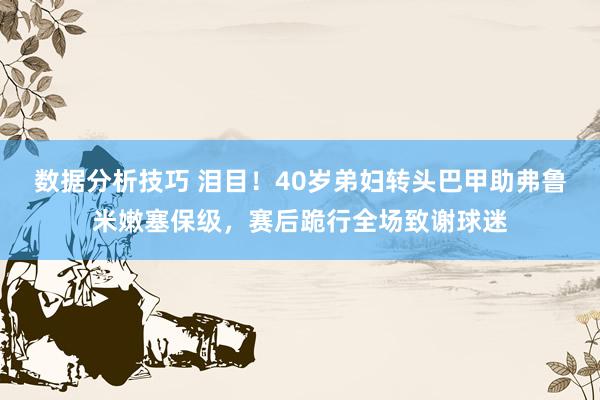 数据分析技巧 泪目！40岁弟妇转头巴甲助弗鲁米嫩塞保级，赛后跪行全场致谢球迷