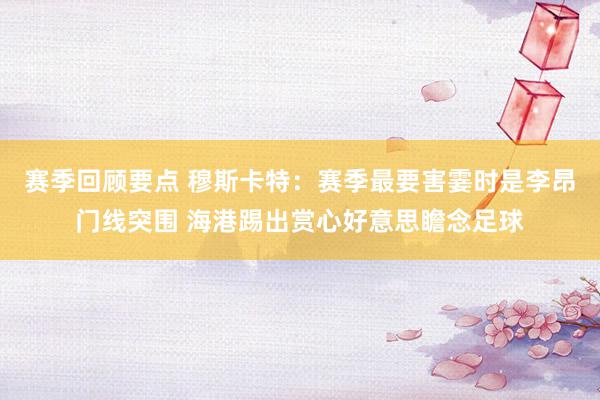 赛季回顾要点 穆斯卡特：赛季最要害霎时是李昂门线突围 海港踢出赏心好意思瞻念足球