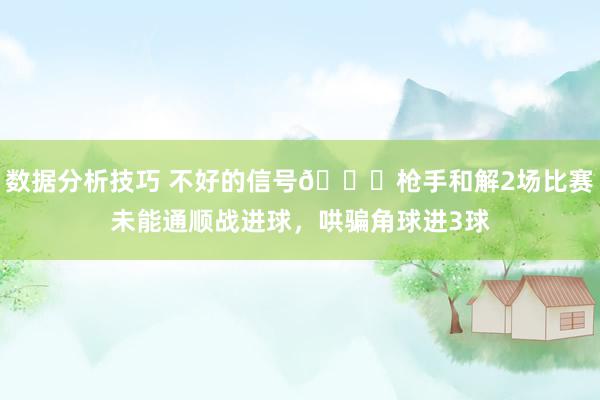 数据分析技巧 不好的信号😕枪手和解2场比赛未能通顺战进球，哄骗角球进3球