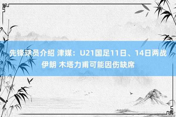 先锋球员介绍 津媒：U21国足11日、14日两战伊朗 木塔力甫可能因伤缺席