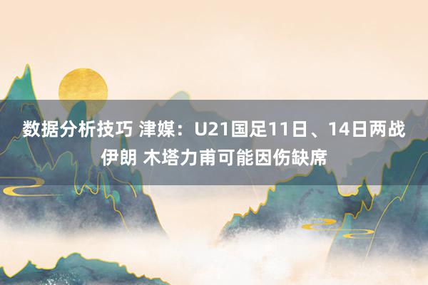 数据分析技巧 津媒：U21国足11日、14日两战伊朗 木塔力甫可能因伤缺席