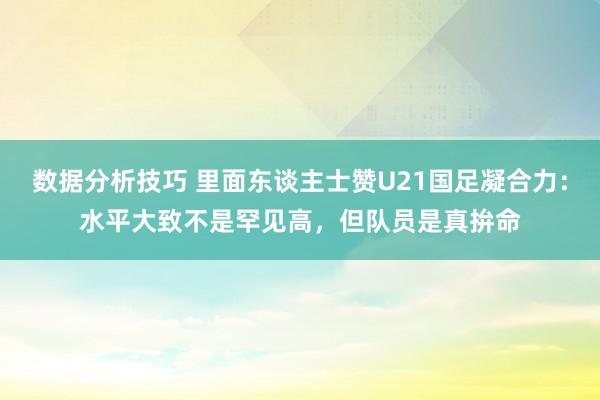 数据分析技巧 里面东谈主士赞U21国足凝合力：水平大致不是罕见高，但队员是真拚命